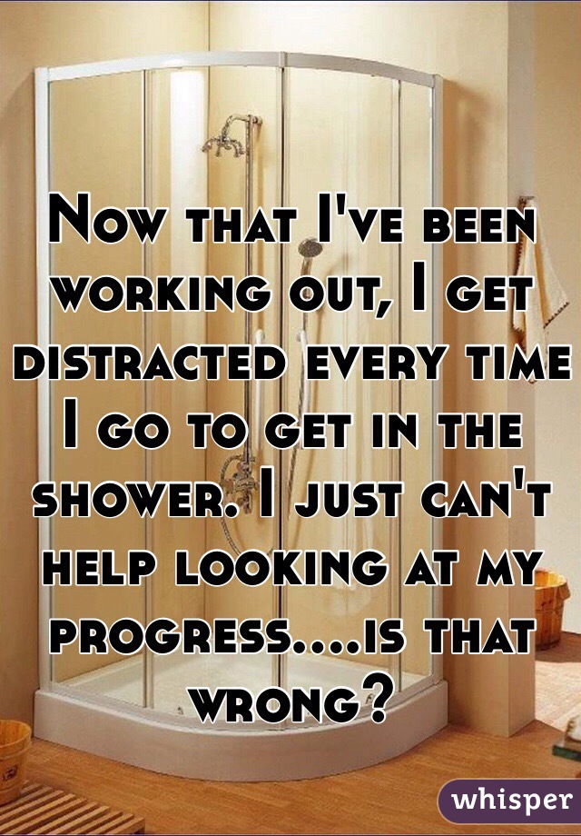 Now that I've been working out, I get distracted every time I go to get in the shower. I just can't help looking at my progress....is that wrong?