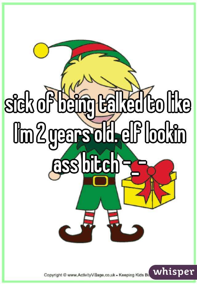 sick of being talked to like I'm 2 years old. elf lookin ass bitch -_-