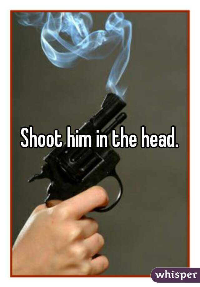 Shoot him in the head.