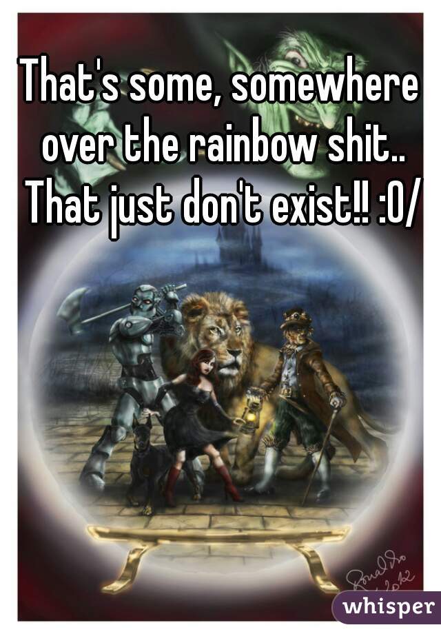 That's some, somewhere over the rainbow shit.. That just don't exist!! :0/