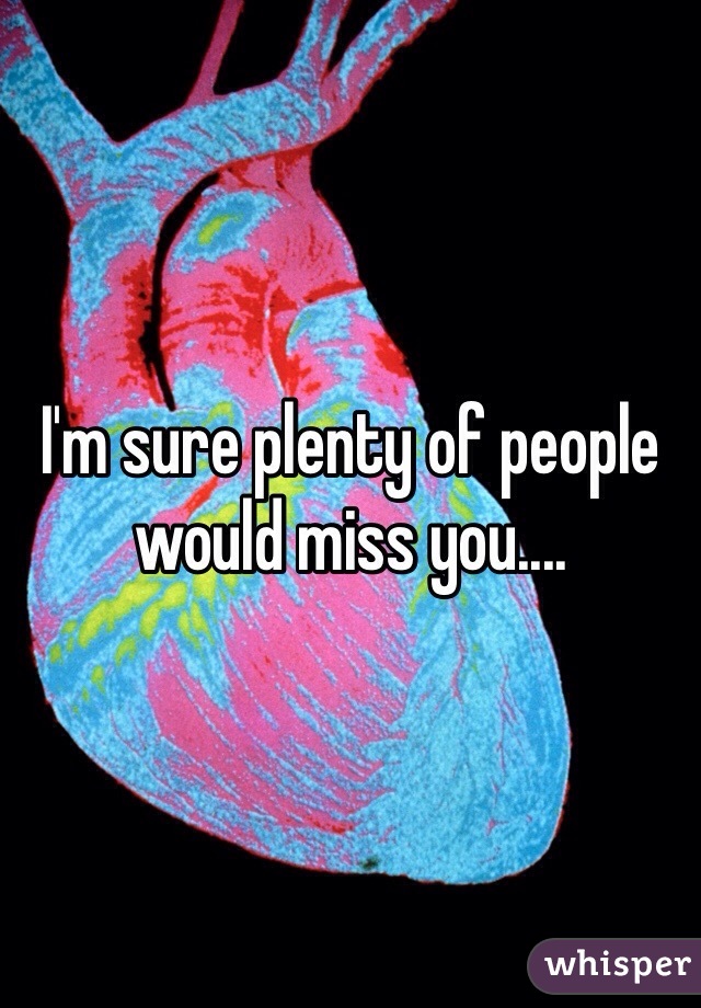 I'm sure plenty of people would miss you.... 