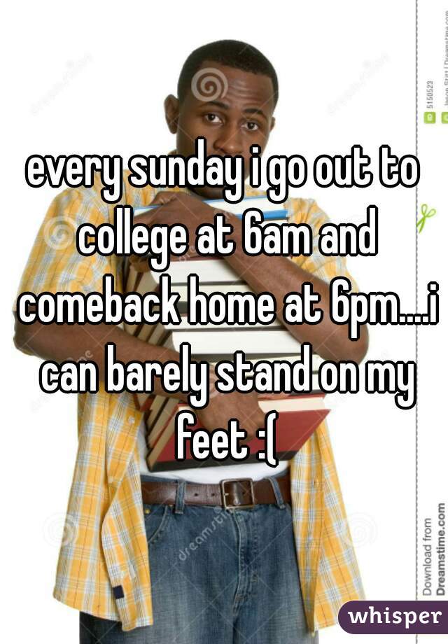 every sunday i go out to college at 6am and comeback home at 6pm....i can barely stand on my feet :(