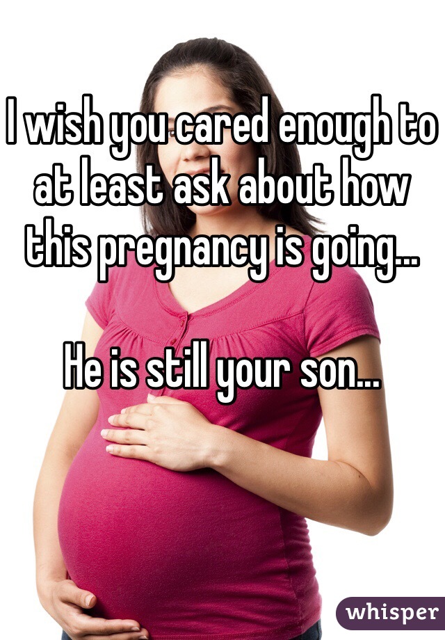 I wish you cared enough to at least ask about how this pregnancy is going...

He is still your son...