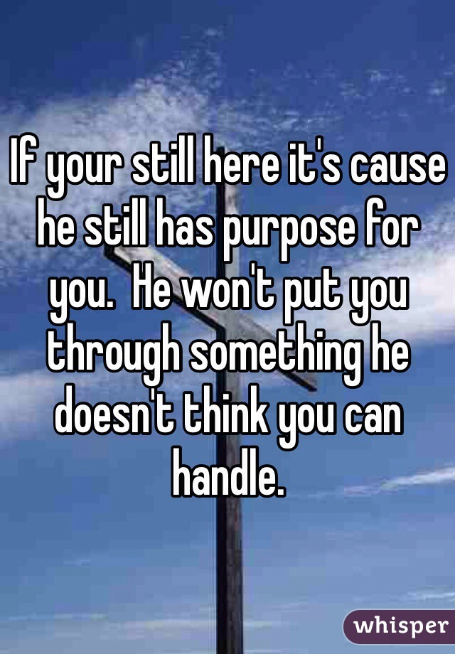 If your still here it's cause he still has purpose for you.  He won't put you through something he doesn't think you can handle.