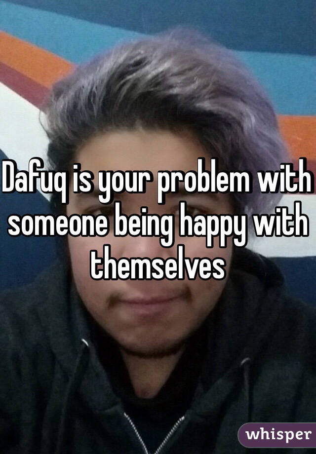 Dafuq is your problem with someone being happy with themselves 
