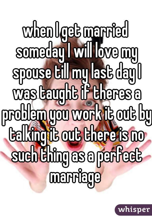 when I get married someday I will love my spouse till my last day I was taught if theres a problem you work it out by talking it out there is no such thing as a perfect marriage 