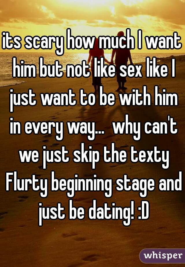 its scary how much I want him but not like sex like I just want to be with him in every way...  why can't we just skip the texty Flurty beginning stage and just be dating! :D