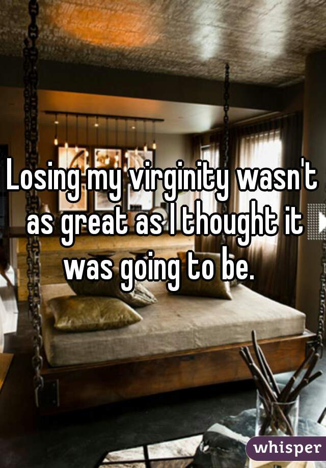 Losing my virginity wasn't as great as I thought it was going to be.  