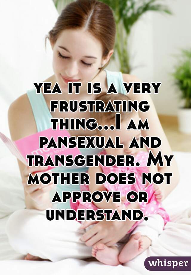 yea it is a very frustrating thing...I am pansexual and transgender. My mother does not approve or understand. 