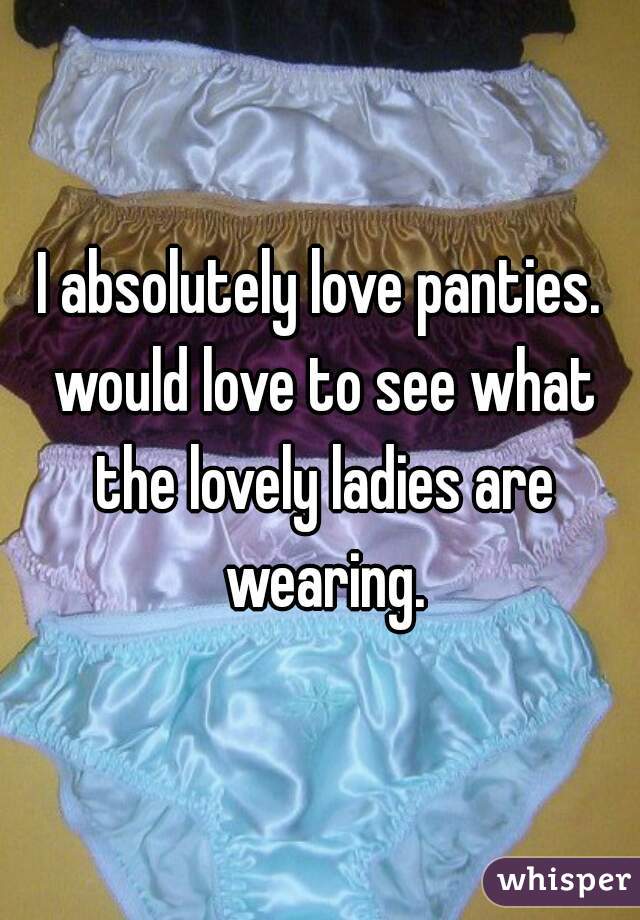 I absolutely love panties. would love to see what the lovely ladies are wearing.