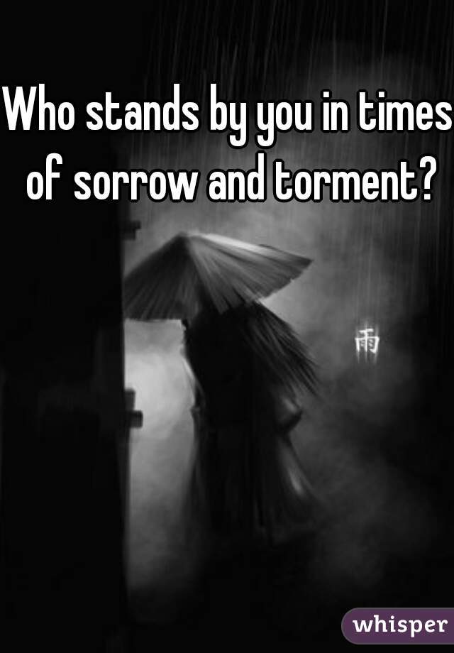 Who stands by you in times of sorrow and torment?