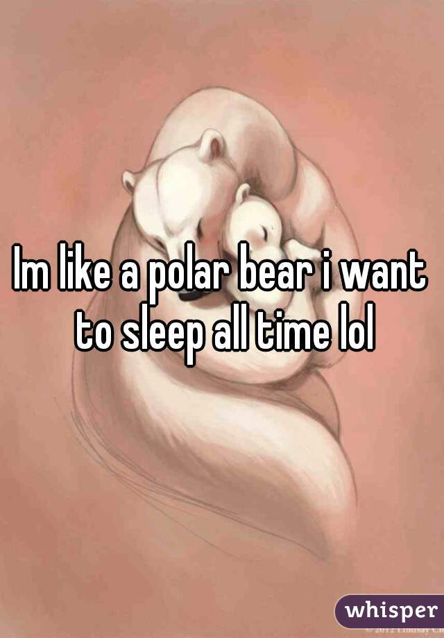 Im like a polar bear i want to sleep all time lol