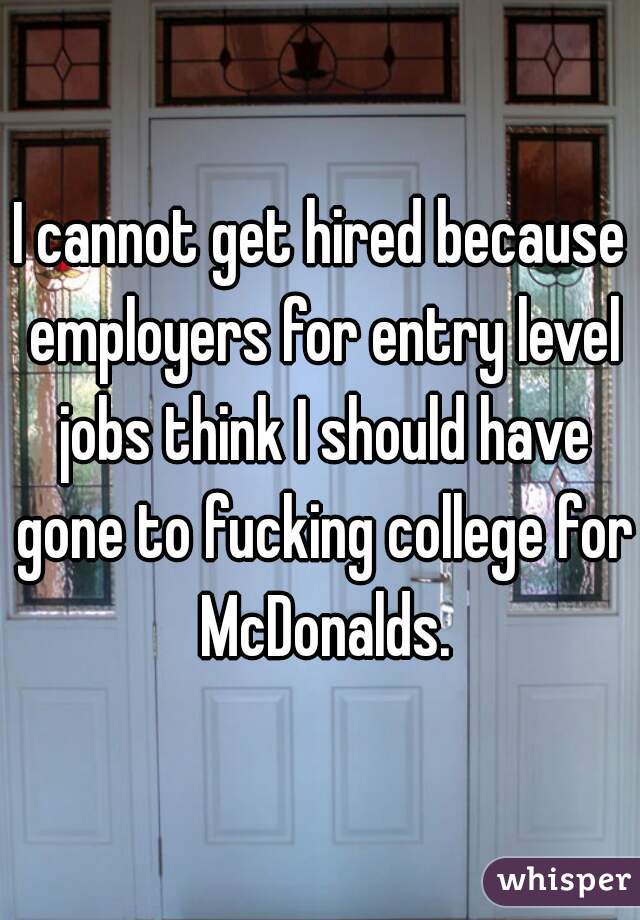 I cannot get hired because employers for entry level jobs think I should have gone to fucking college for McDonalds.