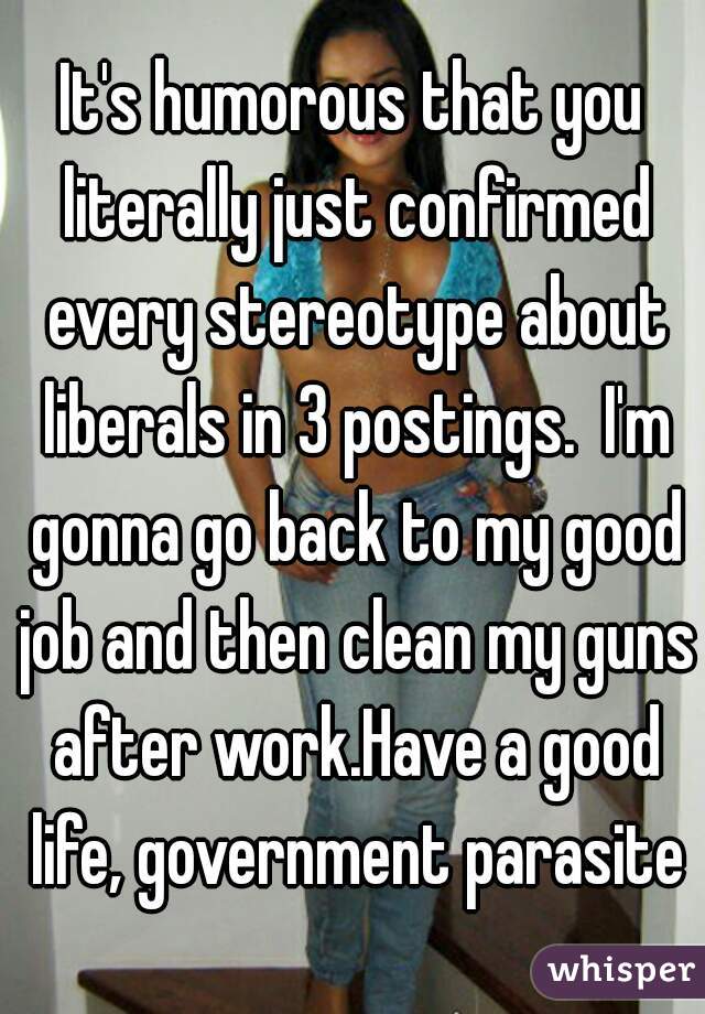 It's humorous that you literally just confirmed every stereotype about liberals in 3 postings.  I'm gonna go back to my good job and then clean my guns after work.Have a good life, government parasite