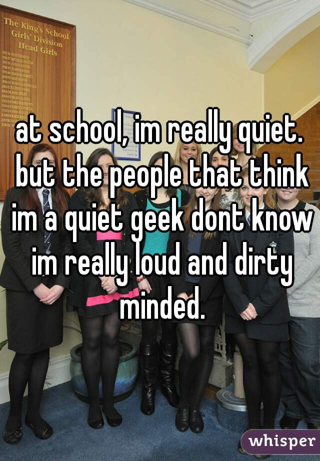 at school, im really quiet. but the people that think im a quiet geek dont know im really loud and dirty minded.