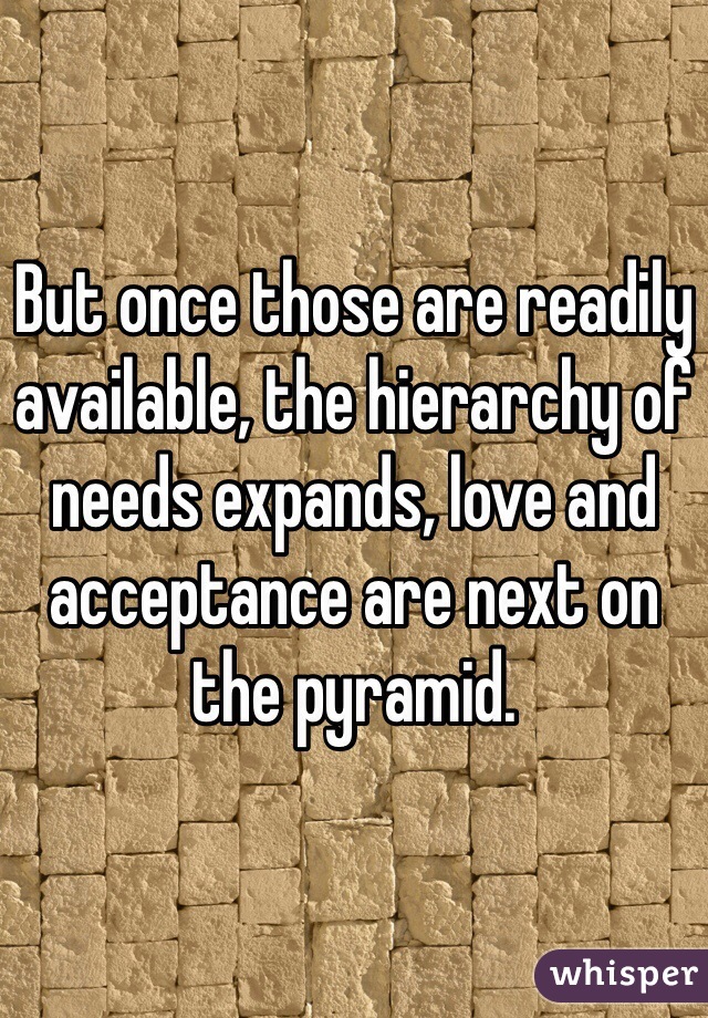 But once those are readily available, the hierarchy of needs expands, love and acceptance are next on the pyramid. 