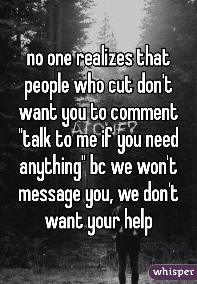 no one realizes that people who cut don't want you to comment "talk to me if you need anything" bc we won't message you, we don't want your help