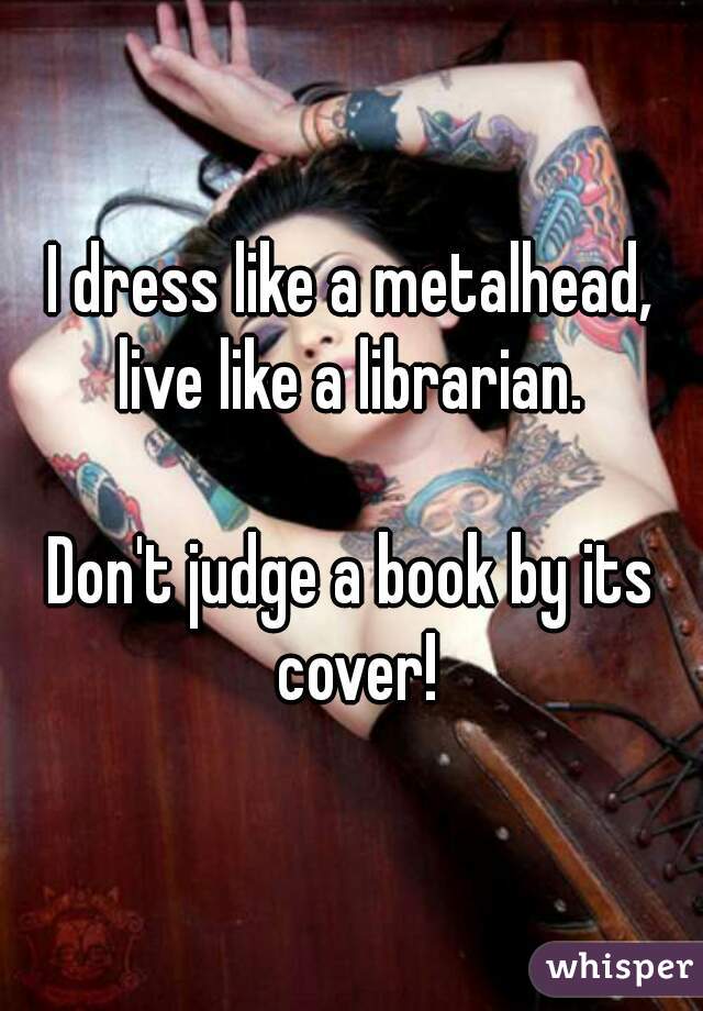 I dress like a metalhead, live like a librarian. 
  
Don't judge a book by its cover!