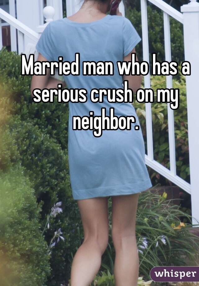 Married man who has a serious crush on my neighbor.