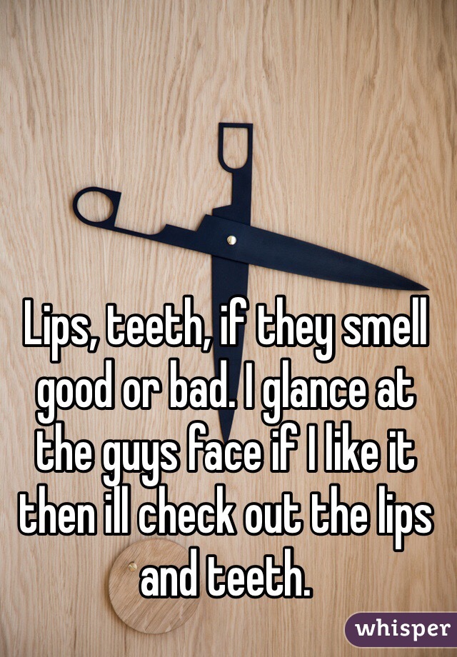 Lips, teeth, if they smell good or bad. I glance at the guys face if I like it then ill check out the lips and teeth. 