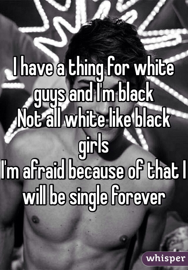 I have a thing for white guys and I'm black 
Not all white like black girls 
I'm afraid because of that I will be single forever 