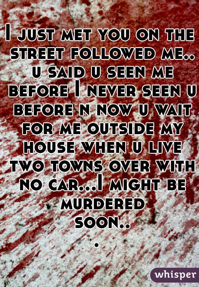 I just met you on the street followed me.. u said u seen me before I never seen u before n now u wait for me outside my house when u live two towns over with no car...I might be murdered soon... 