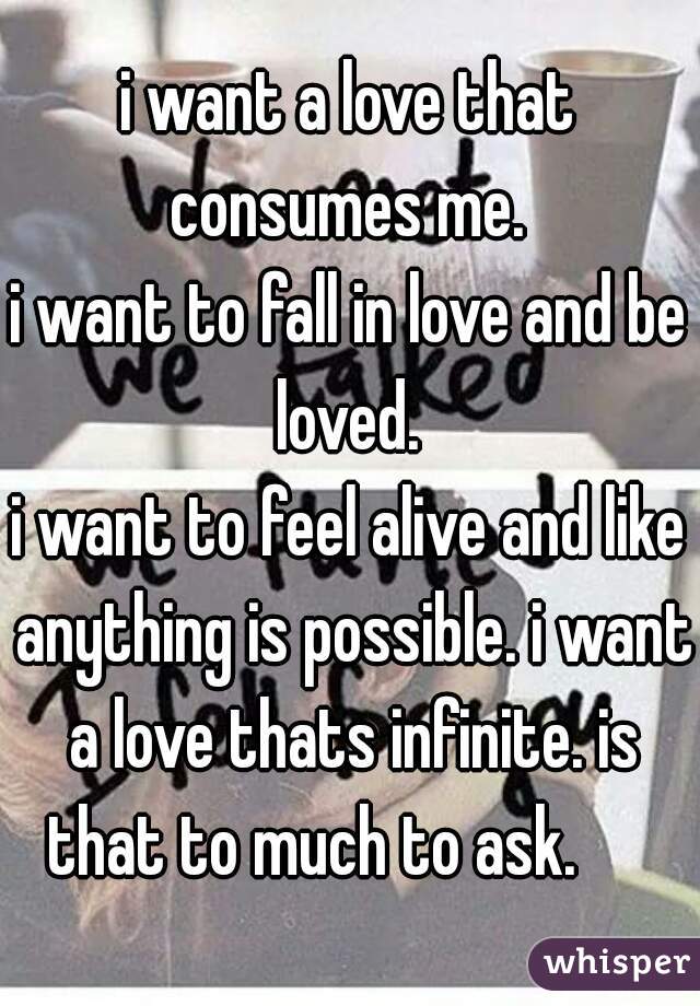 i want a love that consumes me. 
i want to fall in love and be loved. 
i want to feel alive and like anything is possible. i want a love thats infinite. is that to much to ask.      