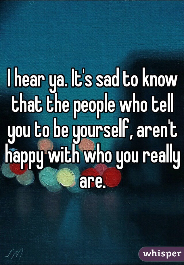 I hear ya. It's sad to know that the people who tell you to be yourself, aren't happy with who you really are.