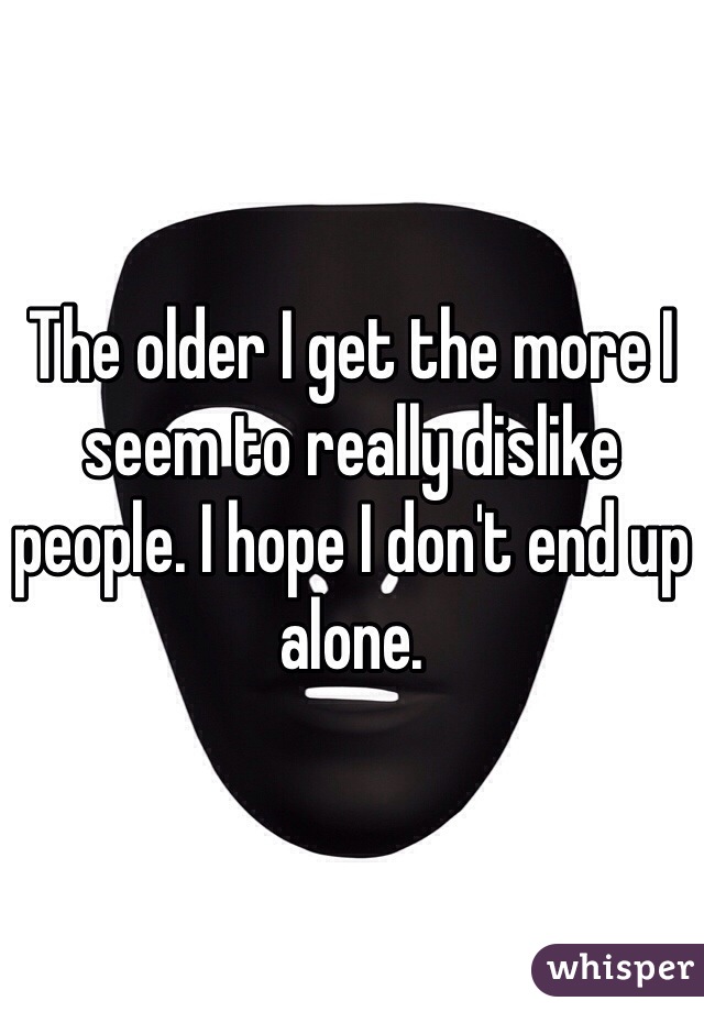 The older I get the more I seem to really dislike people. I hope I don't end up alone. 