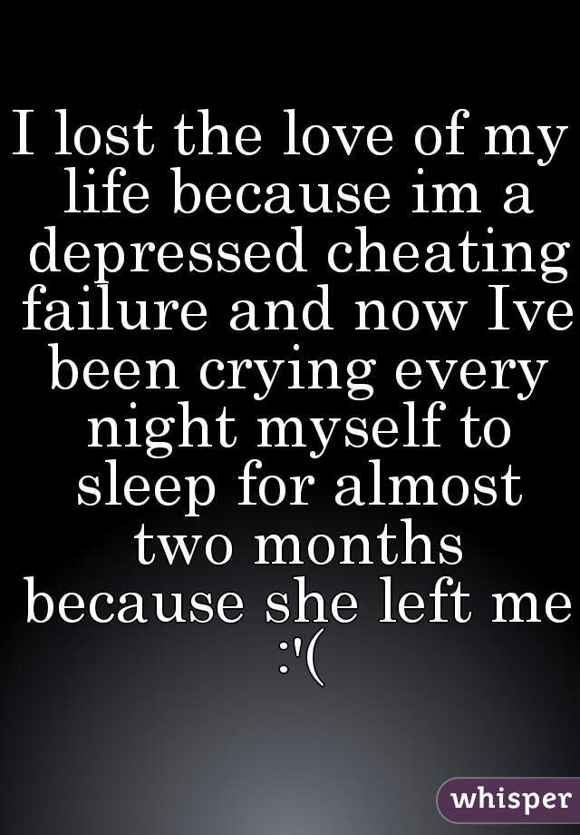 I lost the love of my life because im a depressed cheating failure and now Ive been crying every night myself to sleep for almost two months because she left me :'(