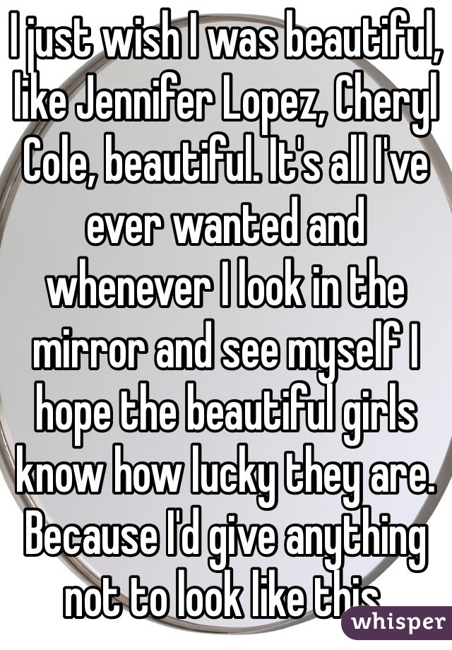 I just wish I was beautiful, like Jennifer Lopez, Cheryl Cole, beautiful. It's all I've ever wanted and whenever I look in the mirror and see myself I hope the beautiful girls know how lucky they are. Because I'd give anything not to look like this.