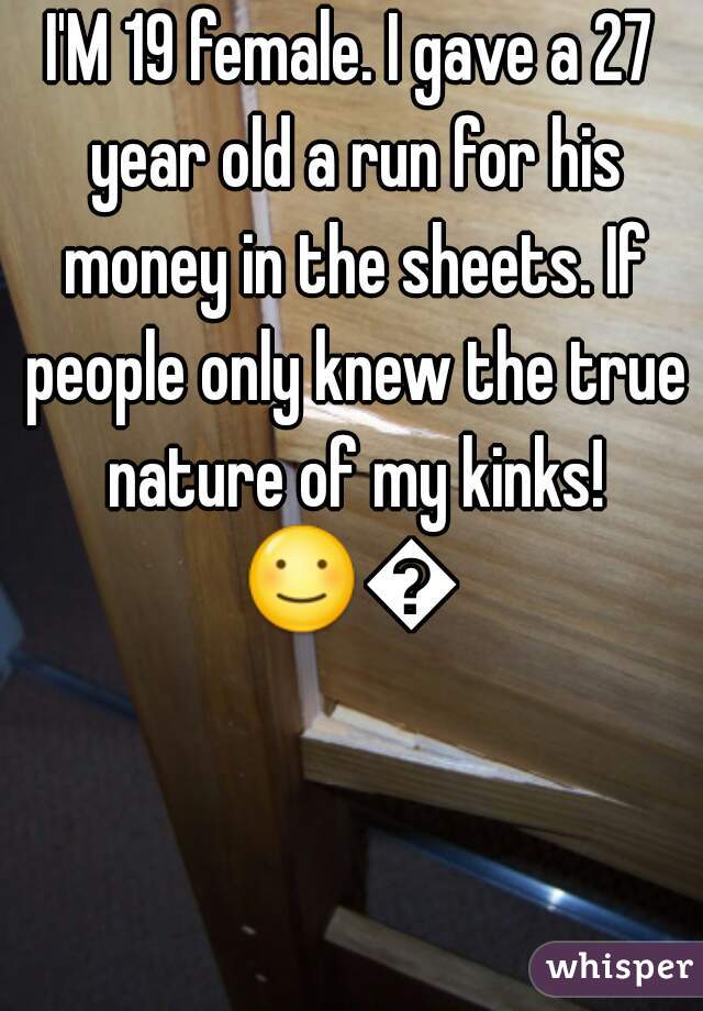 I'M 19 female. I gave a 27 year old a run for his money in the sheets. If people only knew the true nature of my kinks!
☺😜