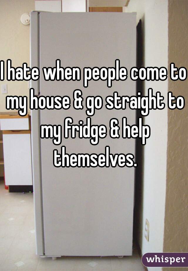 I hate when people come to my house & go straight to my fridge & help themselves.