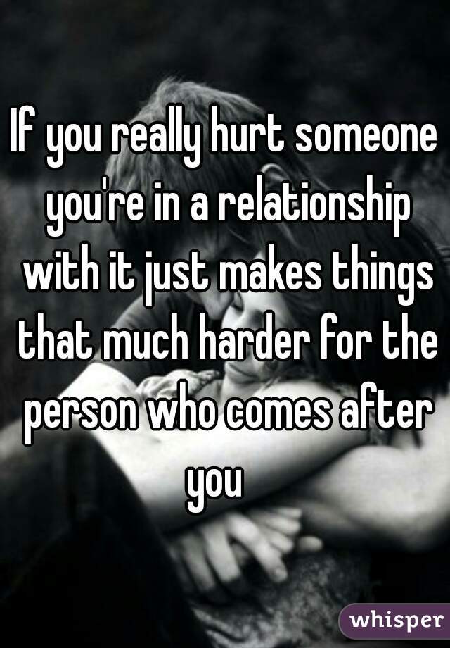 If you really hurt someone you're in a relationship with it just makes things that much harder for the person who comes after you   