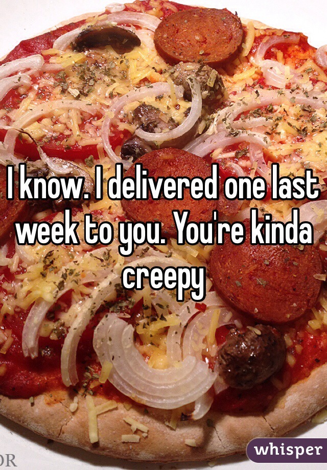 I know. I delivered one last week to you. You're kinda creepy 