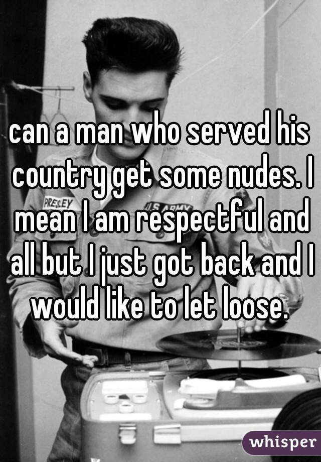 can a man who served his country get some nudes. I mean I am respectful and all but I just got back and I would like to let loose. 