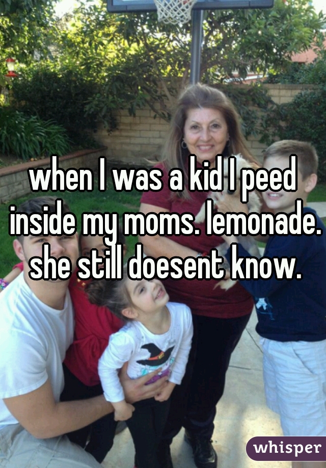 when I was a kid I peed inside my moms. lemonade. she still doesent know.