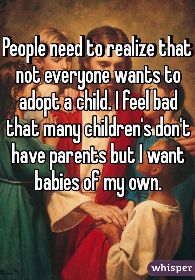 People need to realize that not everyone wants to adopt a child. I feel bad that many children's don't have parents but I want babies of my own. 