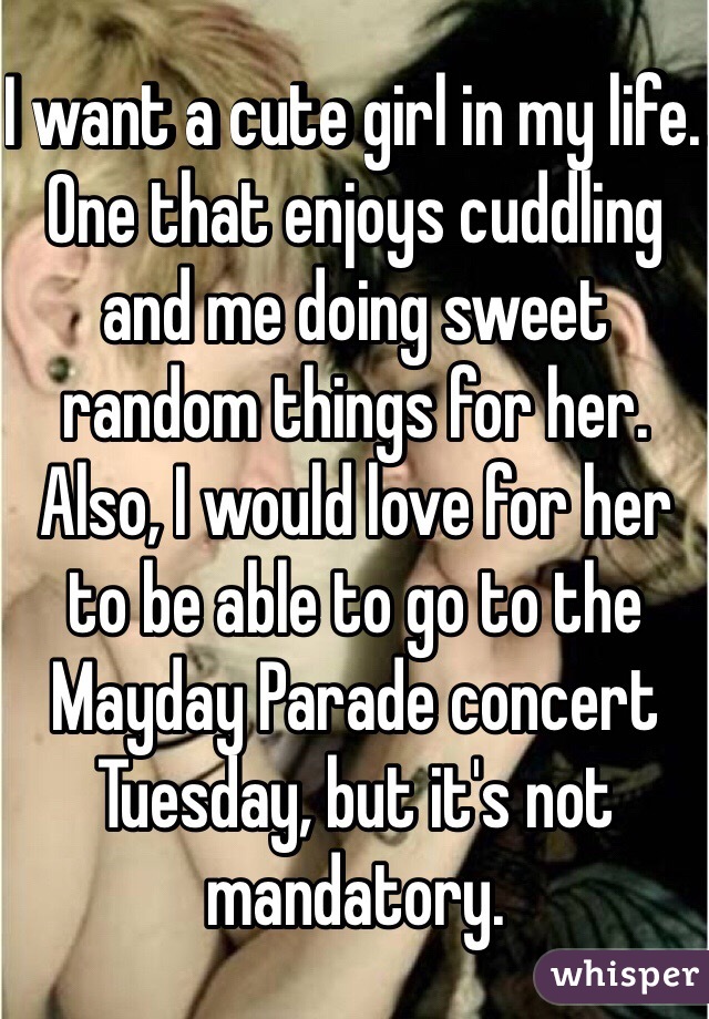 I want a cute girl in my life. One that enjoys cuddling and me doing sweet random things for her. Also, I would love for her to be able to go to the Mayday Parade concert Tuesday, but it's not mandatory. 