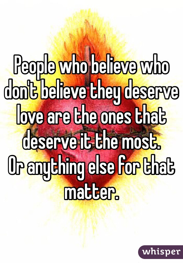 People who believe who don't believe they deserve love are the ones that deserve it the most. 
Or anything else for that matter.