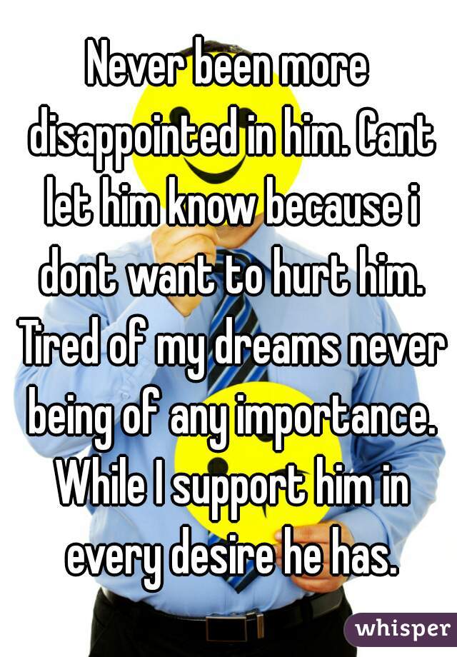 Never been more disappointed in him. Cant let him know because i dont want to hurt him. Tired of my dreams never being of any importance. While I support him in every desire he has.