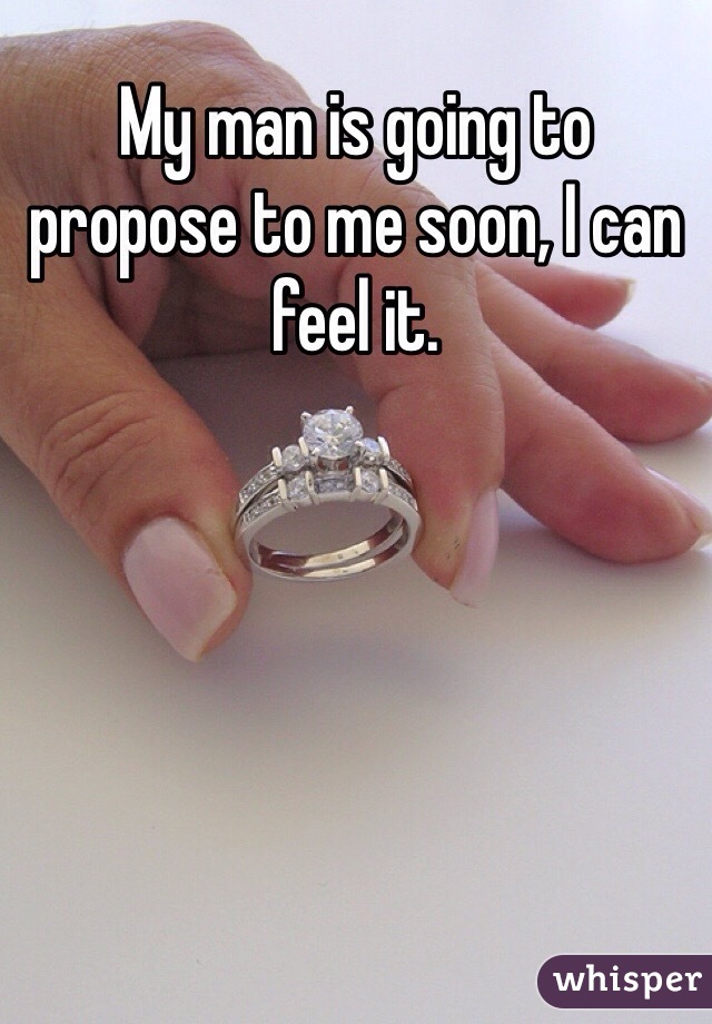 My man is going to propose to me soon, I can feel it. 