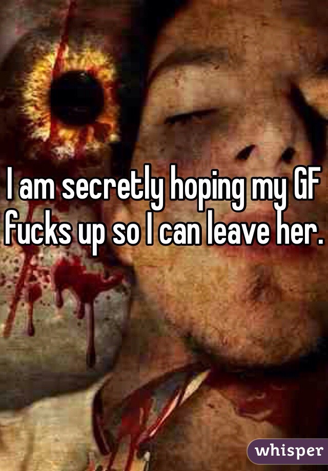 I am secretly hoping my GF fucks up so I can leave her.