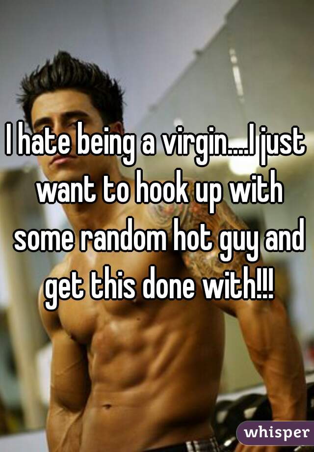 I hate being a virgin....I just want to hook up with some random hot guy and get this done with!!!