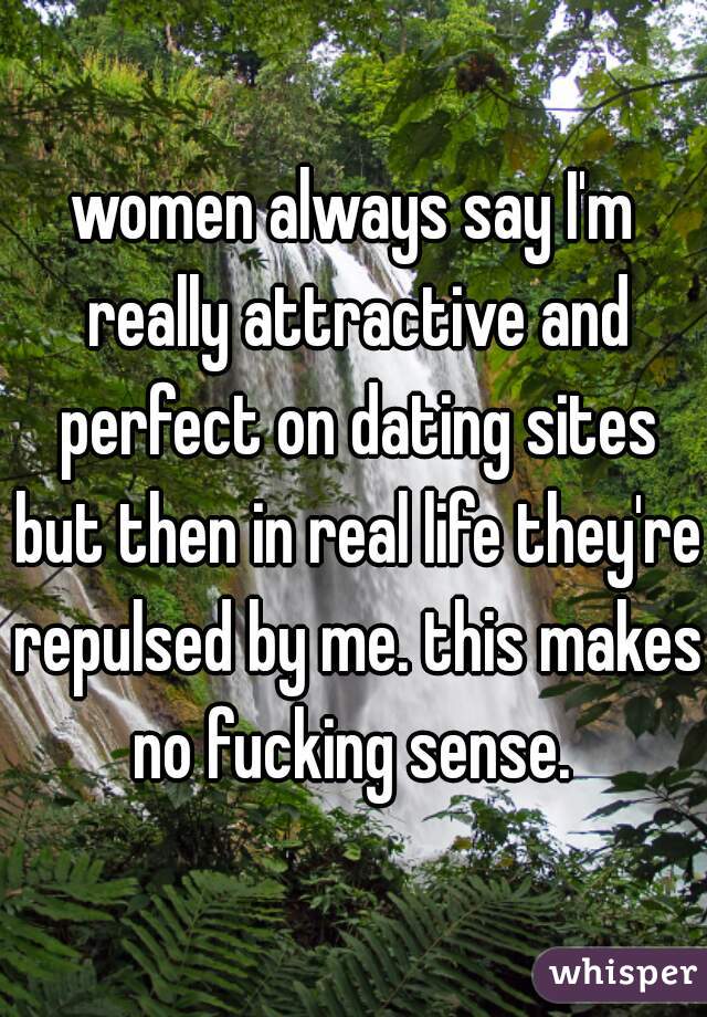 women always say I'm really attractive and perfect on dating sites but then in real life they're repulsed by me. this makes no fucking sense. 