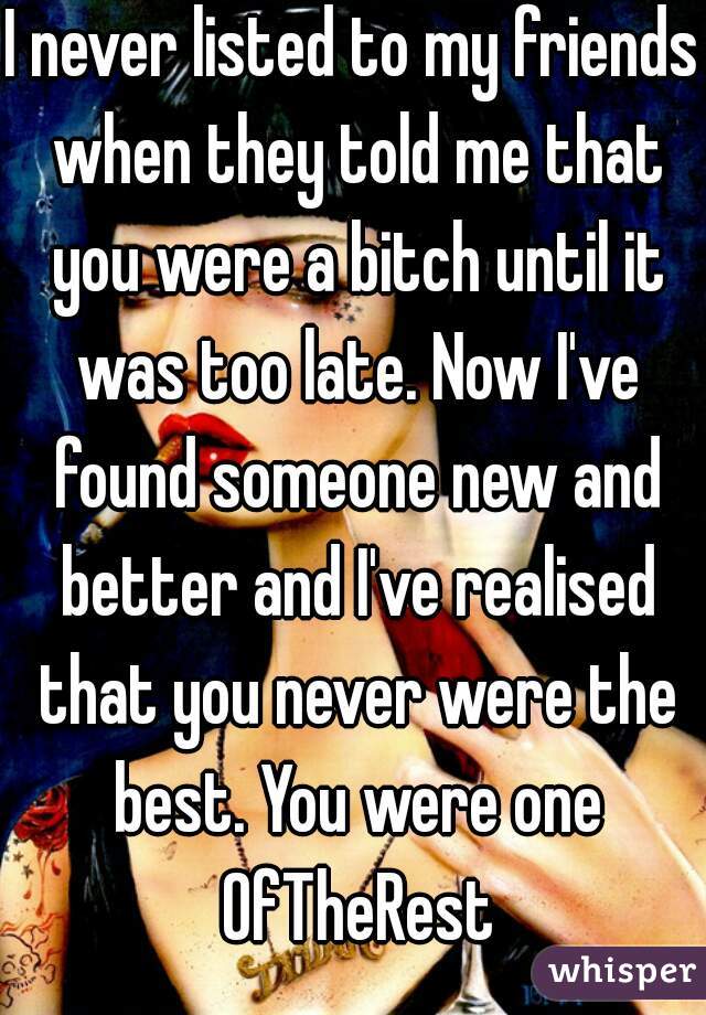 I never listed to my friends when they told me that you were a bitch until it was too late. Now I've found someone new and better and I've realised that you never were the best. You were one OfTheRest