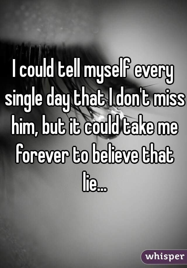 I could tell myself every single day that I don't miss him, but it could take me forever to believe that lie...