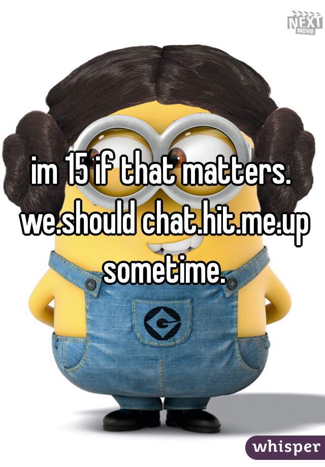 im 15 if that matters. we.should chat.hit.me.up sometime.