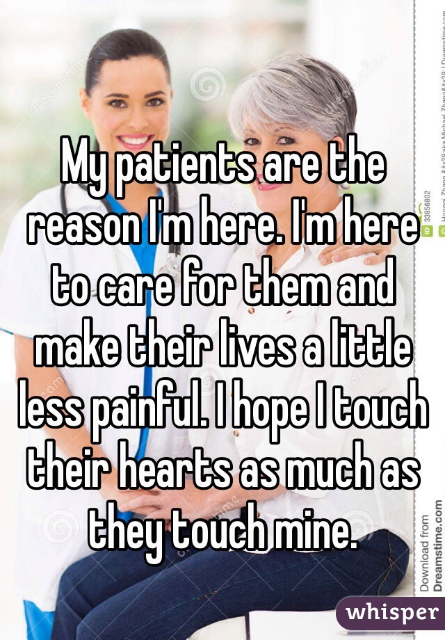 My patients are the reason I'm here. I'm here to care for them and make their lives a little less painful. I hope I touch their hearts as much as they touch mine. 