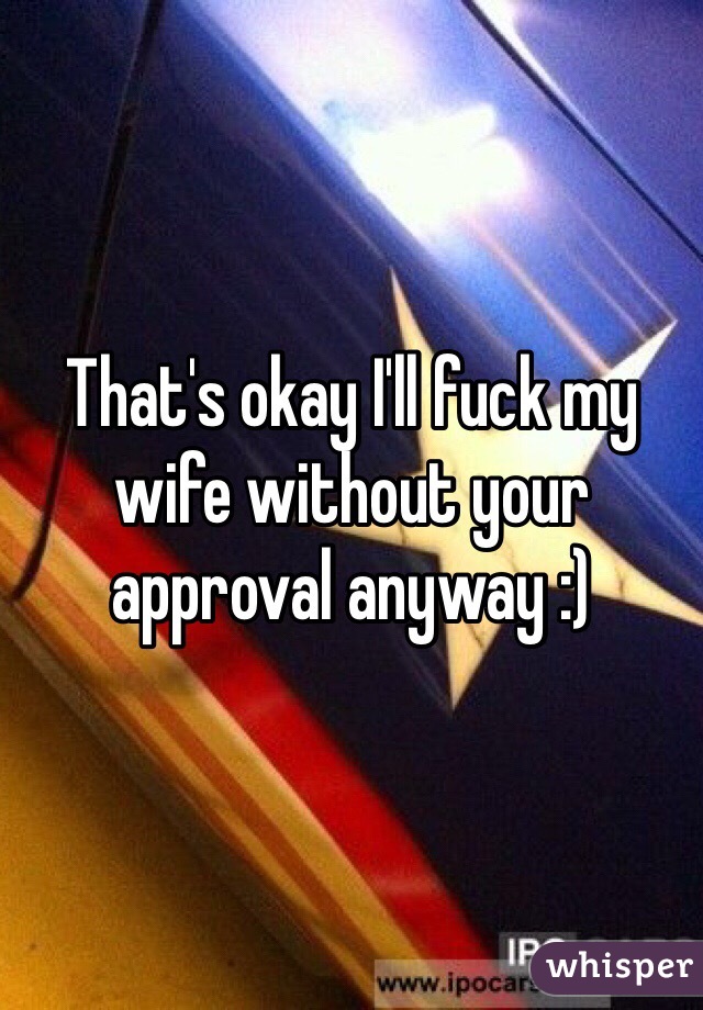 That's okay I'll fuck my wife without your approval anyway :) 